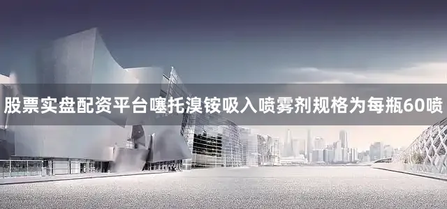 股票实盘配资平台噻托溴铵吸入喷雾剂规格为每瓶60喷