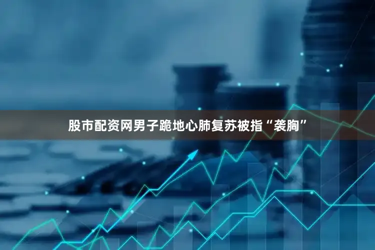 股市配资网男子跪地心肺复苏被指“袭胸”
