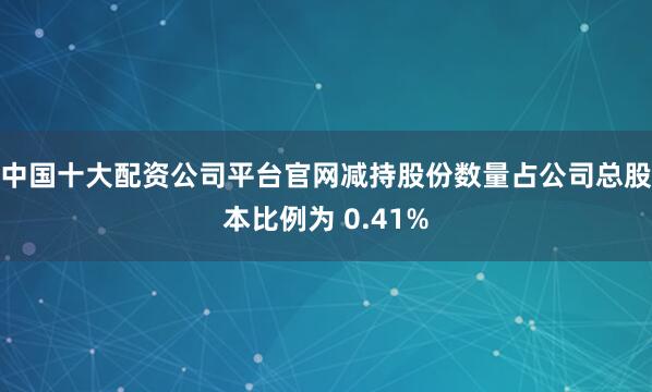 中国十大配资公司平台官网减持股份数量占公司总股本比例为 0.41%
