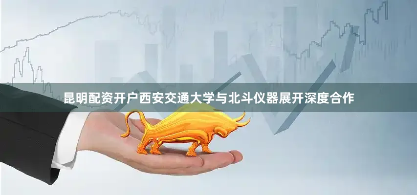 昆明配资开户西安交通大学与北斗仪器展开深度合作