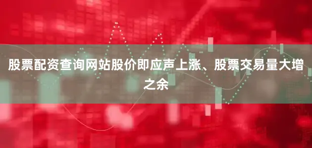 股票配资查询网站股价即应声上涨、股票交易量大增之余