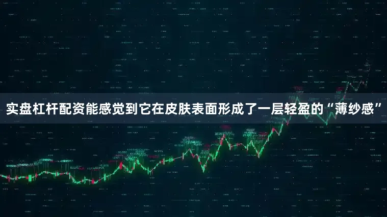 实盘杠杆配资能感觉到它在皮肤表面形成了一层轻盈的“薄纱感”