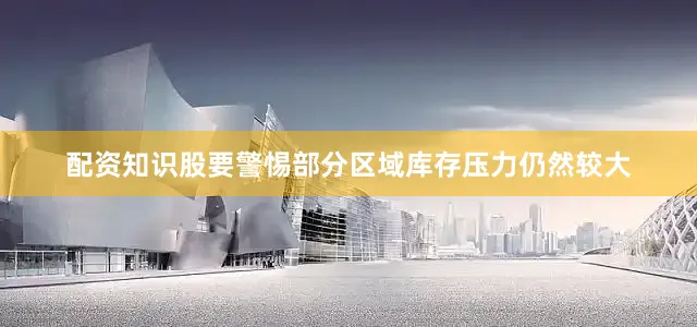 配资知识股要警惕部分区域库存压力仍然较大